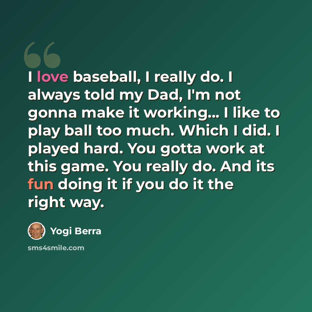 “I love baseball, I really do. I always told my Dad, I'm not gonna make it working... I like to play ball too much. Which I did. I played hard. You gotta work at this game. You really do. And its fun doing it if you do it the right way.” quote by Yogi Berra