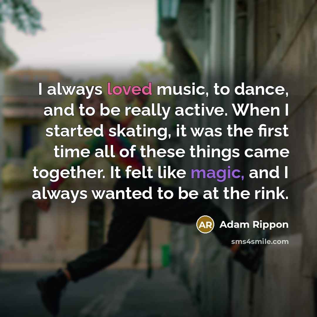“I always loved music, to dance, and to be really active. When I started skating, it was the first time all of these things came together. It felt like magic, and I always wanted to be at the rink.” quote by Adam Rippon