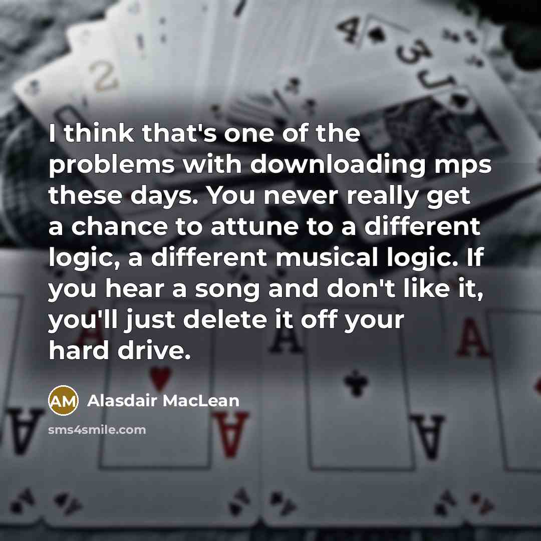 “I think that's one of the problems with downloading mps these days. You never really get a chance to attune to a different logic, a different musical logic. If you hear a song and don't like it, you'll just delete it off your hard drive.” quote by Alasdair MacLean
