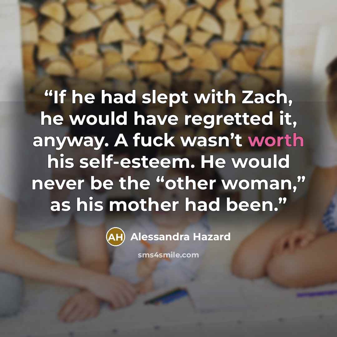 “If he had slept with Zach, he would have regretted it, anyway. A fuck wasn’t worth his self-esteem. He would never be the “other woman,” as his mother had been.” quote by Alessandra Hazard