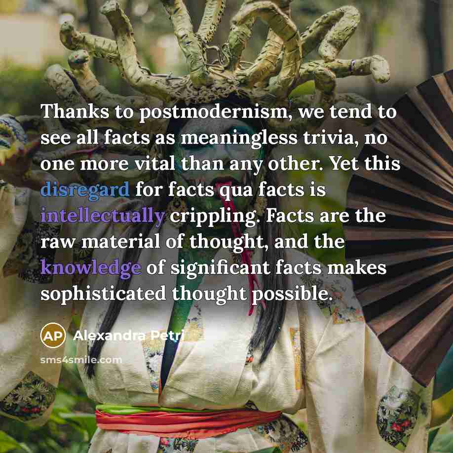 “Thanks to postmodernism, we tend to see all facts as meaningless trivia, no one more vital than any other. Yet this disregard for facts qua facts is intellectually crippling. Facts are the raw material of thought, and the knowledge of significant facts makes sophisticated thought possible.” quote by Alexandra Petri