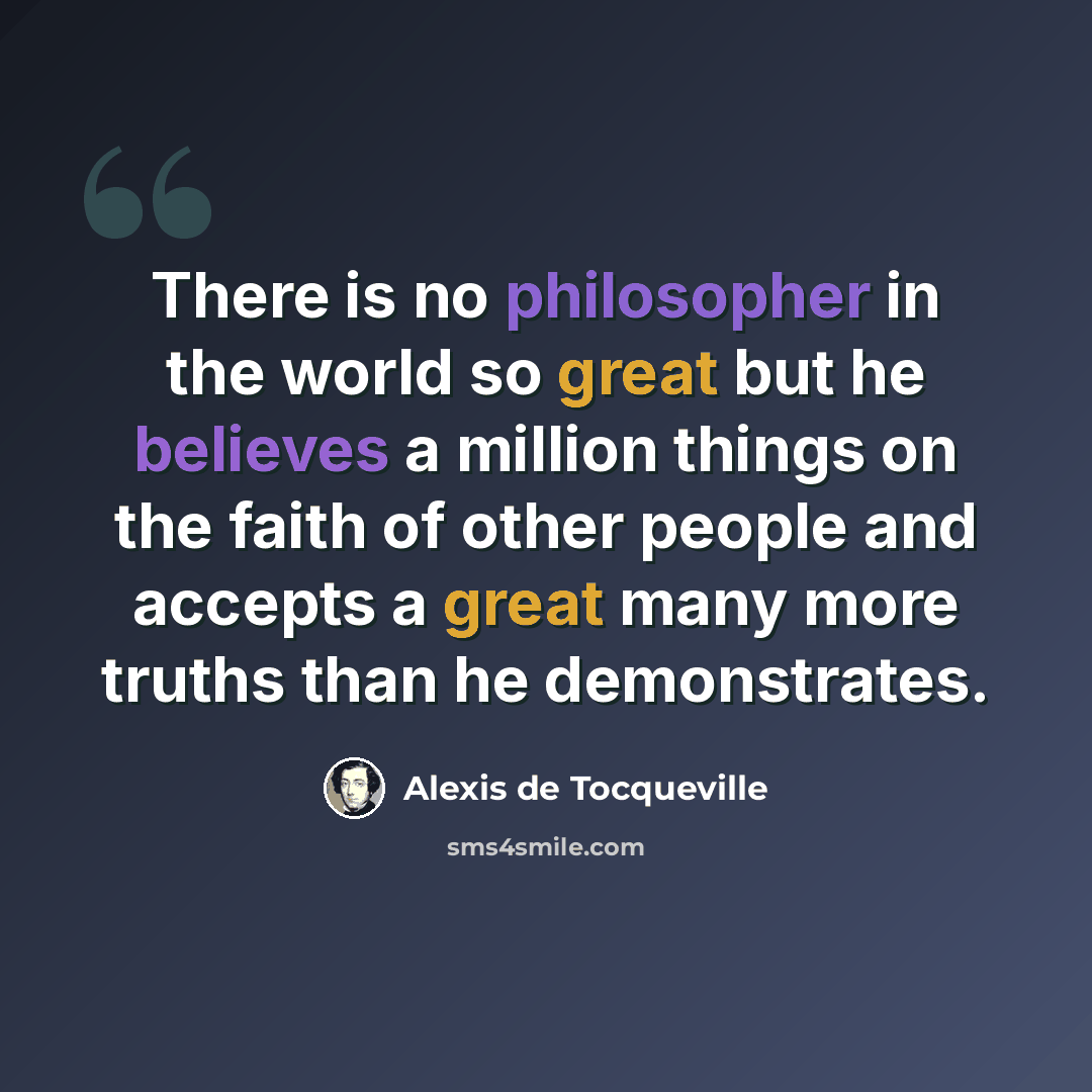 “There is no philosopher in the world so great but he believes a million things on the faith of other people and accepts a great many more truths than he demonstrates.” quote by Alexis de Tocqueville