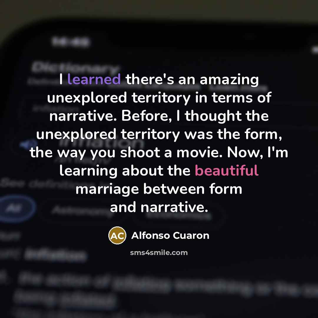 “I learned there's an amazing unexplored territory in terms of narrative. Before, I thought the unexplored territory was the form, the way you shoot a movie. Now, I'm learning about the beautiful marriage between form and narrative.” quote by Alfonso Cuaron