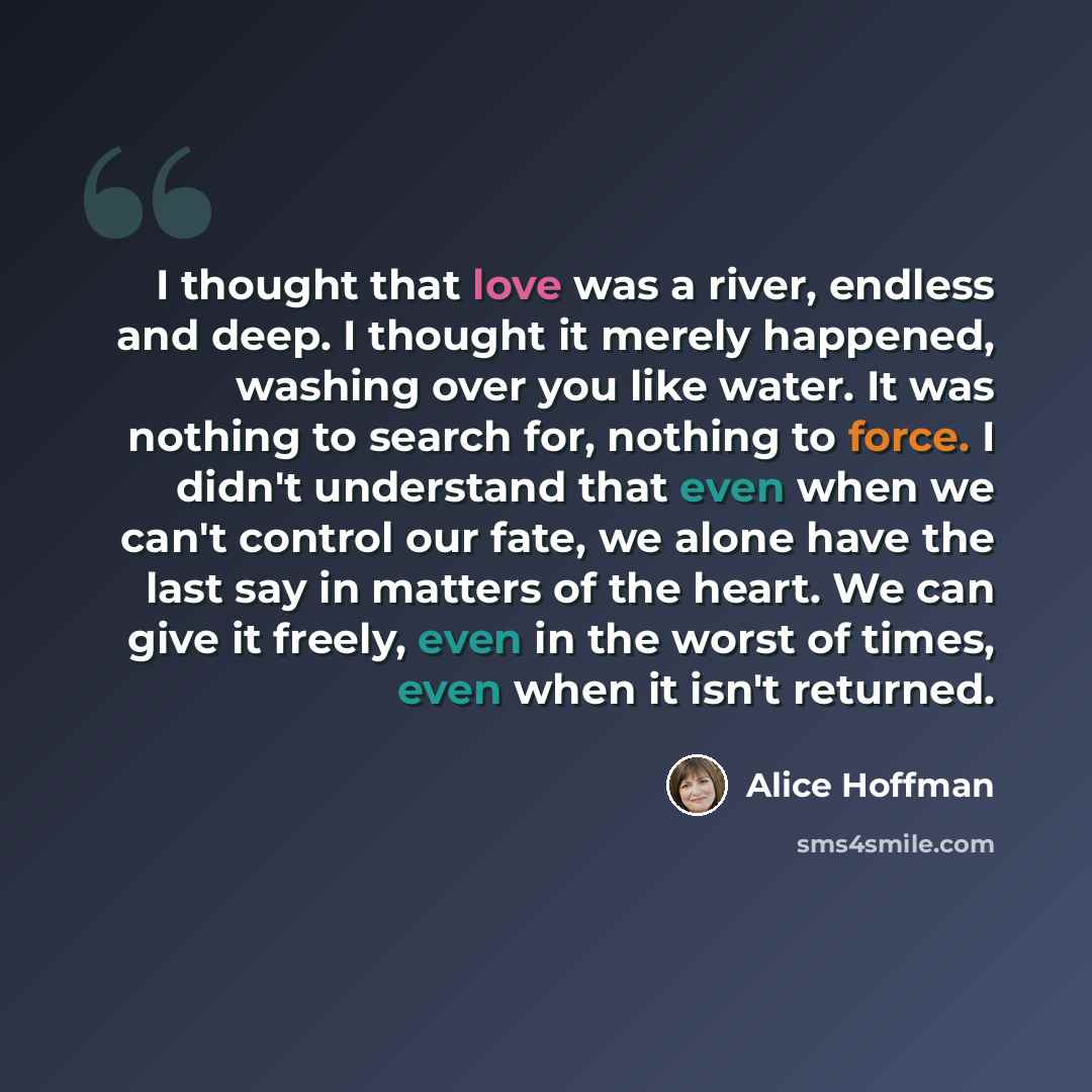 “I thought that love was a river, endless and deep. I thought it merely happened, washing over you like water. It was nothing to search for, nothing to force. I didn't understand that even when we can't control our fate, we alone have the last say in matters of the heart. We can give it freely…” quote by Alice Hoffman