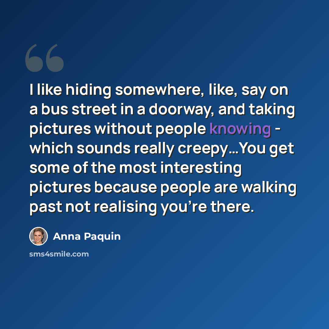 “I like hiding somewhere, like, say on a bus street in a doorway, and taking pictures without people knowing - which sounds really creepy…You get some of the most interesting pictures because people are walking past not realising you're there.” quote by Anna Paquin