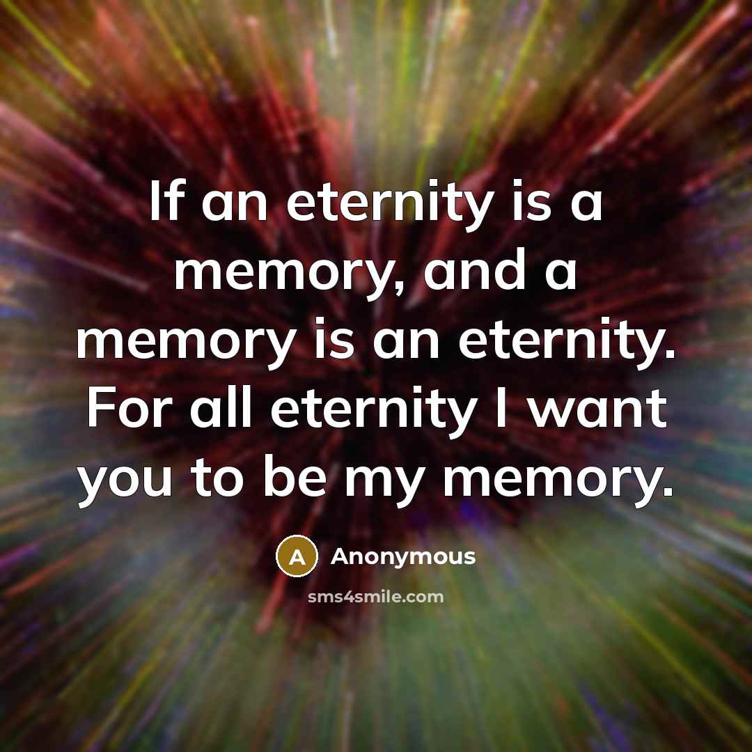 “If an eternity is a memory, and a memory is an eternity. For all eternity I want you to be my memory.” quote by Anonymous
