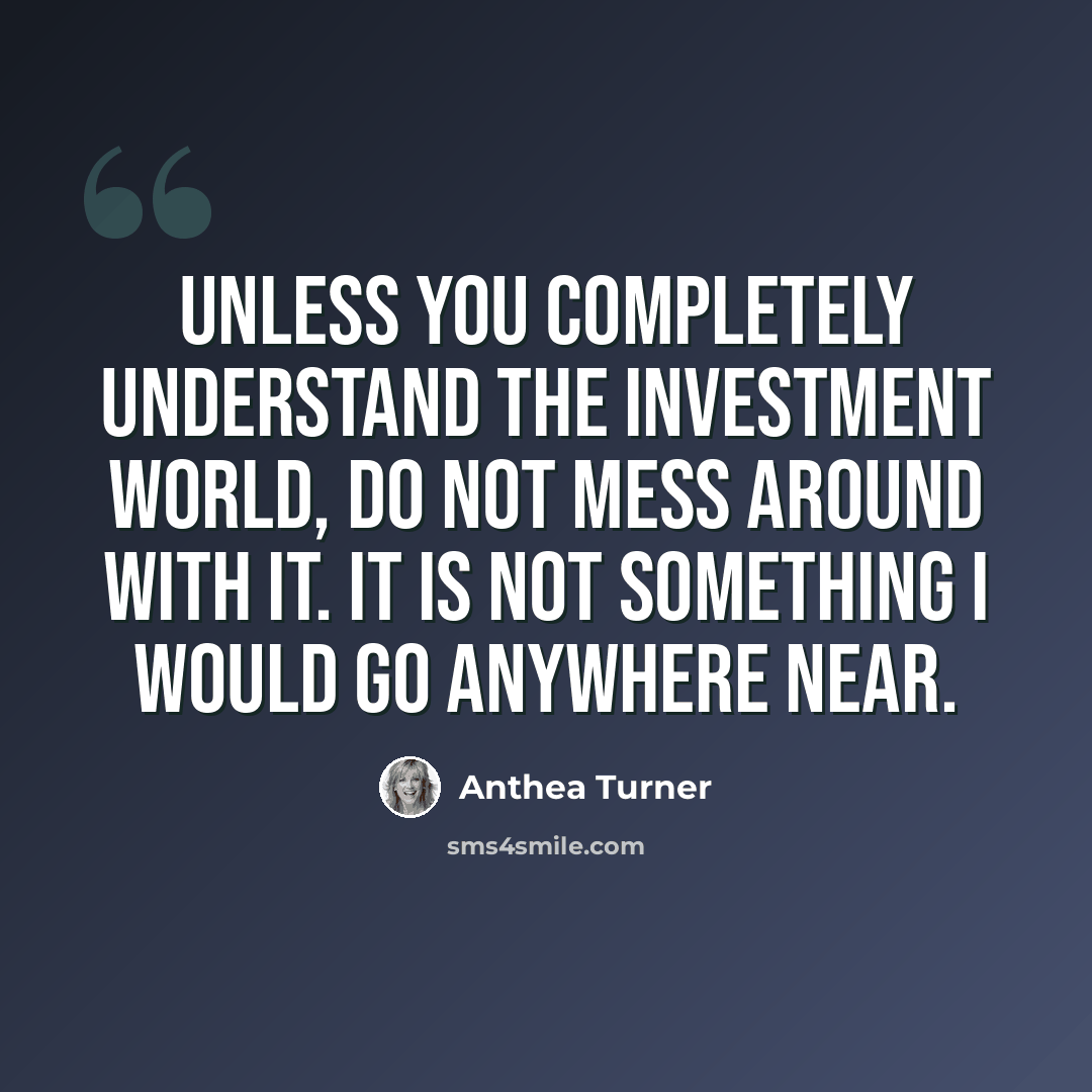 “Unless you completely understand the investment world, do not mess around with it. It is not something I would go anywhere near.” quote by Anthea Turner