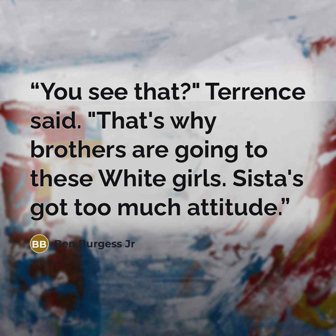 “You see that?" Terrence said. "That's why brothers are going to these White girls. Sista's got too much attitude.” quote by Ben Burgess Jr