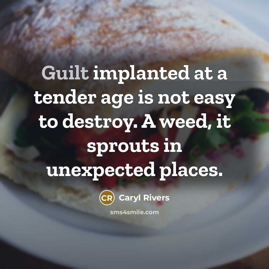 “Guilt implanted at a tender age is not easy to destroy. A weed, it sprouts in unexpected places.” quote by Caryl Rivers