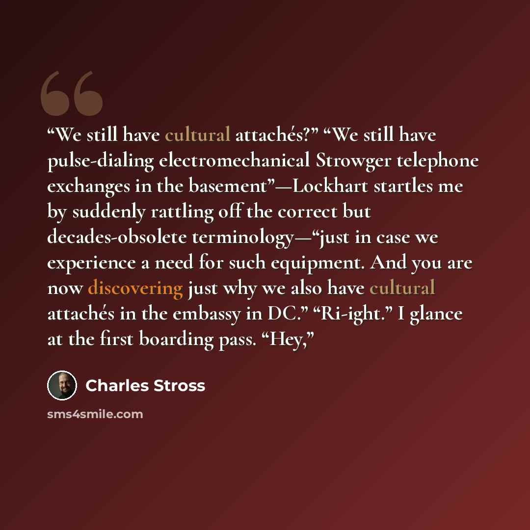 “We still have cultural attachés?” “We still have pulse-dialing electromechanical Strowger telephone exchanges in the basement”—Lockhart startles me by suddenly rattling off the correct but decades-obsolete terminology—“just in case we experience a need for such equipment. And you are now…” quote by Charles Stross