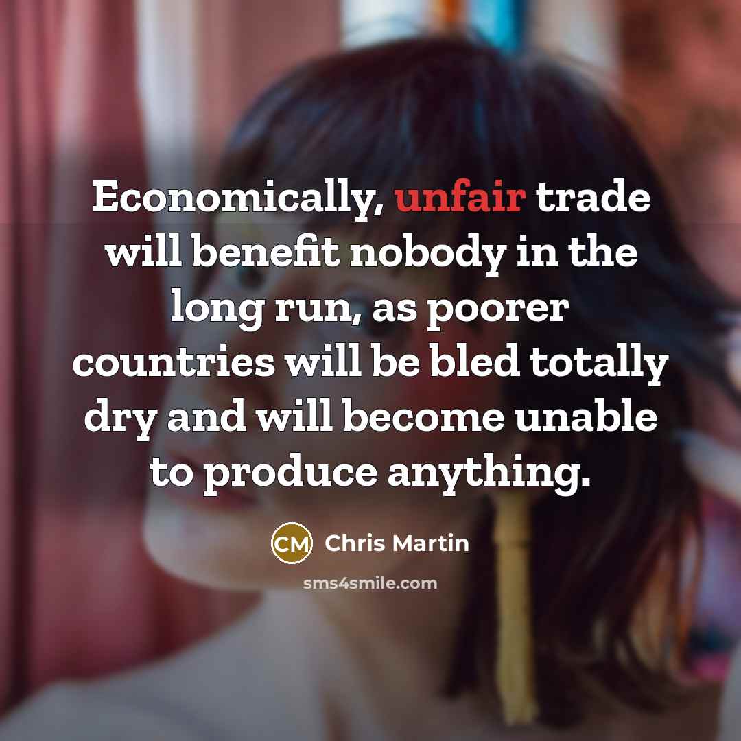 “Economically, unfair trade will benefit nobody in the long run, as poorer countries will be bled totally dry and will become unable to produce anything.” quote by Chris Martin