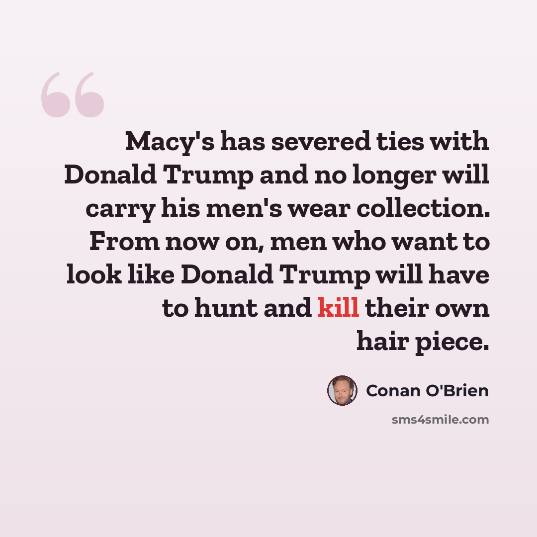 “Macy's has severed ties with Donald Trump and no longer will carry his men's wear collection. From now on, men who want to look like Donald Trump will have to hunt and kill their own hair piece.” quote by Conan O'Brien