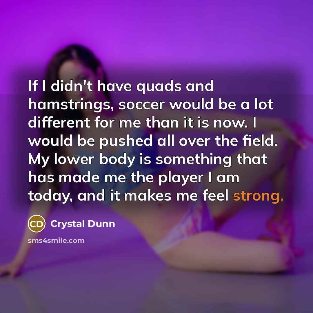 “If I didn't have quads and hamstrings, soccer would be a lot different for me than it is now. I would be pushed all over the field. My lower body is something that has made me the player I am today, and it makes me feel strong.” quote by Crystal Dunn