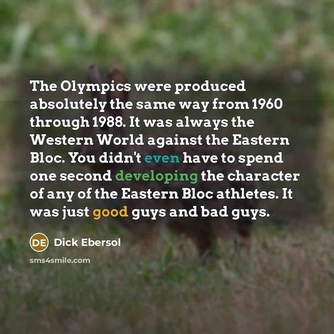 “The Olympics were produced absolutely the same way from 1960 through 1988. It was always the Western World against the Eastern Bloc. You didn't even have to spend one second developing the character of any of the Eastern Bloc athletes. It was just good guys and bad guys.” quote by Dick Ebersol