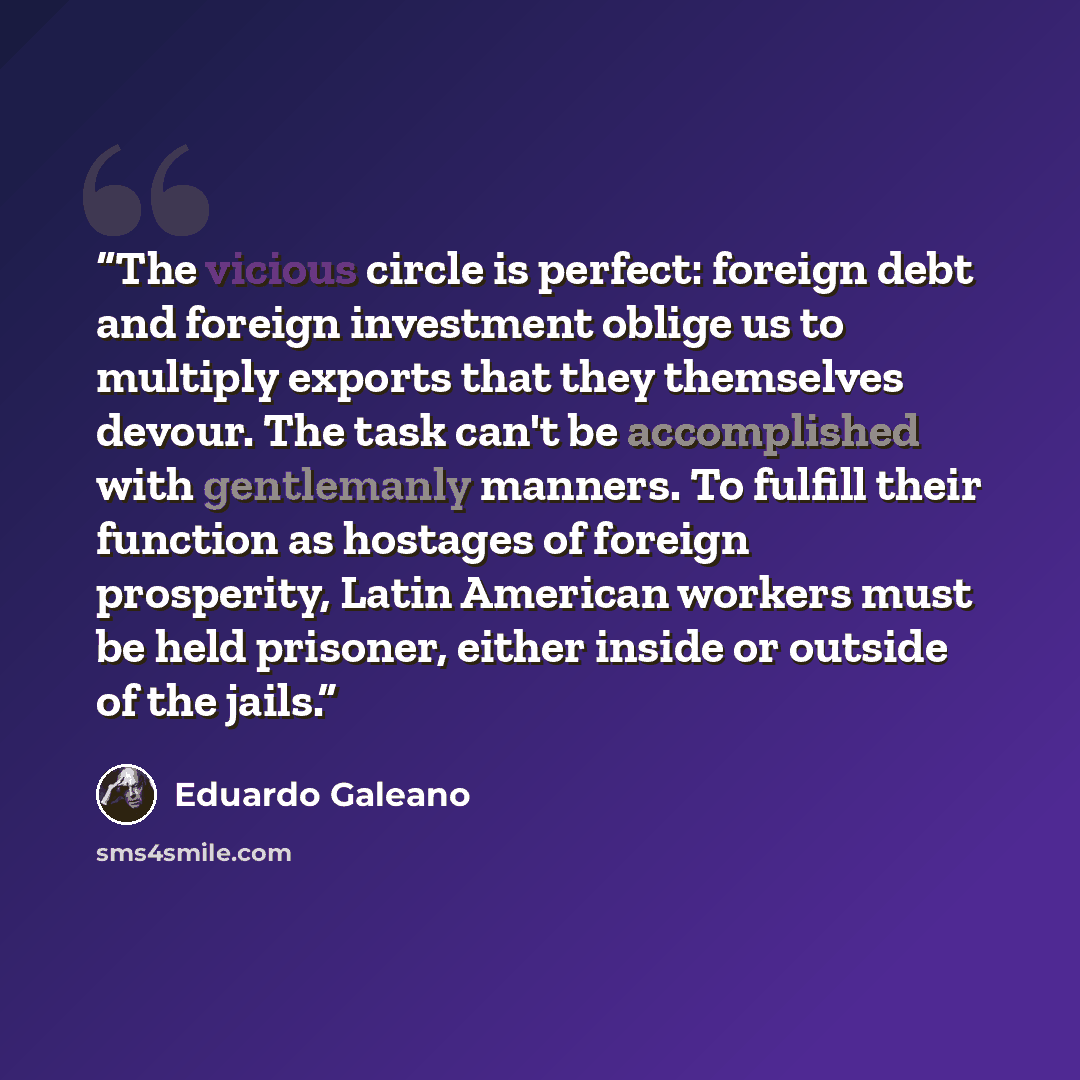 “The vicious circle is perfect: foreign debt and foreign investment oblige us to multiply exports that they themselves devour. The task can't be accomplished with gentlemanly manners. To fulfill their function as hostages of foreign prosperity, Latin American workers must be held prisoner, either…” quote by Eduardo Galeano