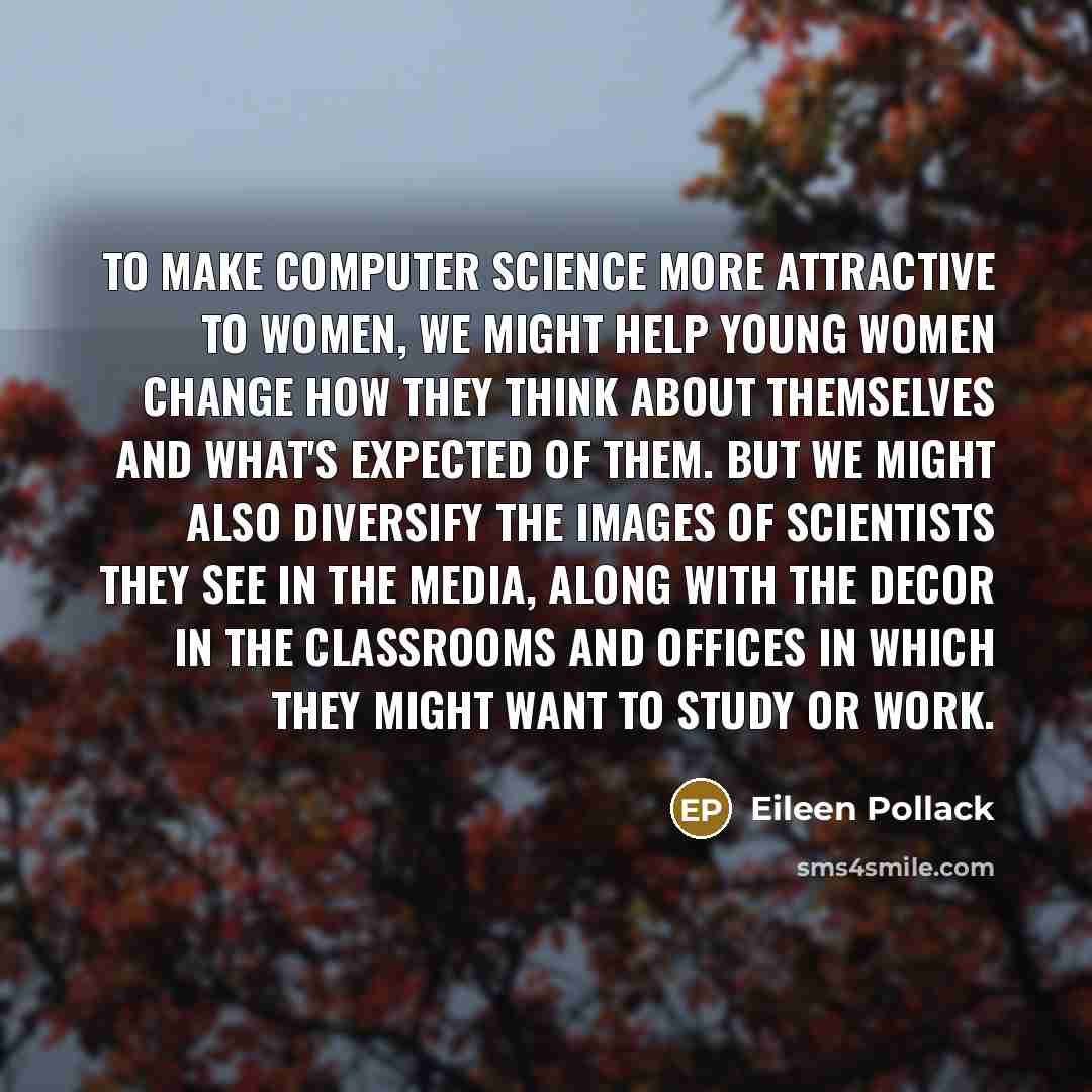“To make computer science more attractive to women, we might help young women change how they think about themselves and what's expected of them. But we might also diversify the images of scientists they see in the media, along with the decor in the classrooms and offices in which they might want…” quote by Eileen Pollack