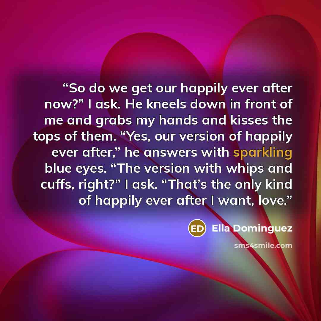 “So do we get our happily ever after now?” I ask. He kneels down in front of me and grabs my hands and kisses the tops of them. “Yes, our version of happily ever after,” he answers with sparkling blue eyes. “The version with whips and cuffs, right?” I ask. “That’s the only kind of happily ever…” quote by Ella Dominguez