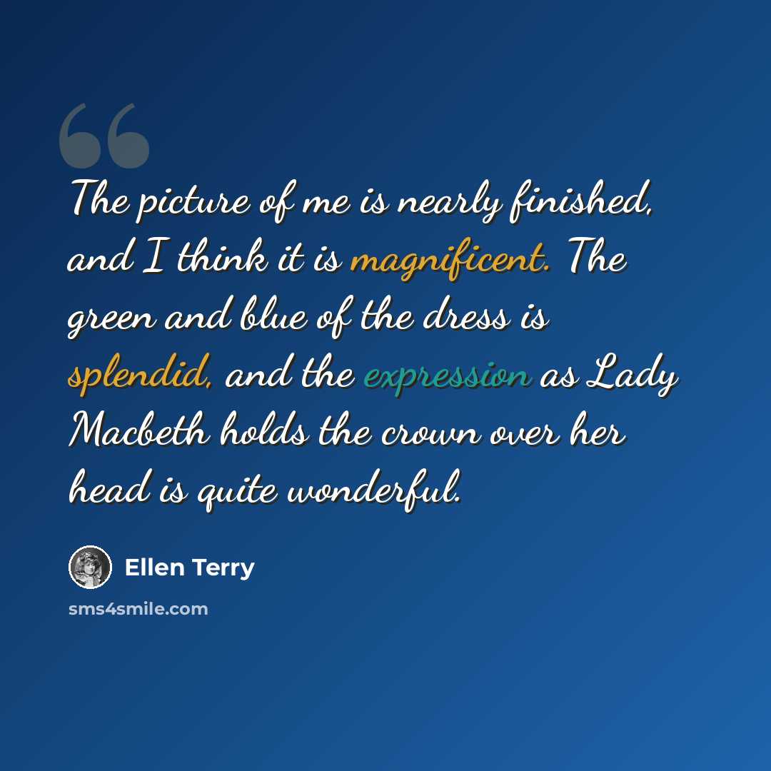 “The picture of me is nearly finished, and I think it is magnificent. The green and blue of the dress is splendid, and the expression as Lady Macbeth holds the crown over her head is quite wonderful.” quote by Ellen Terry