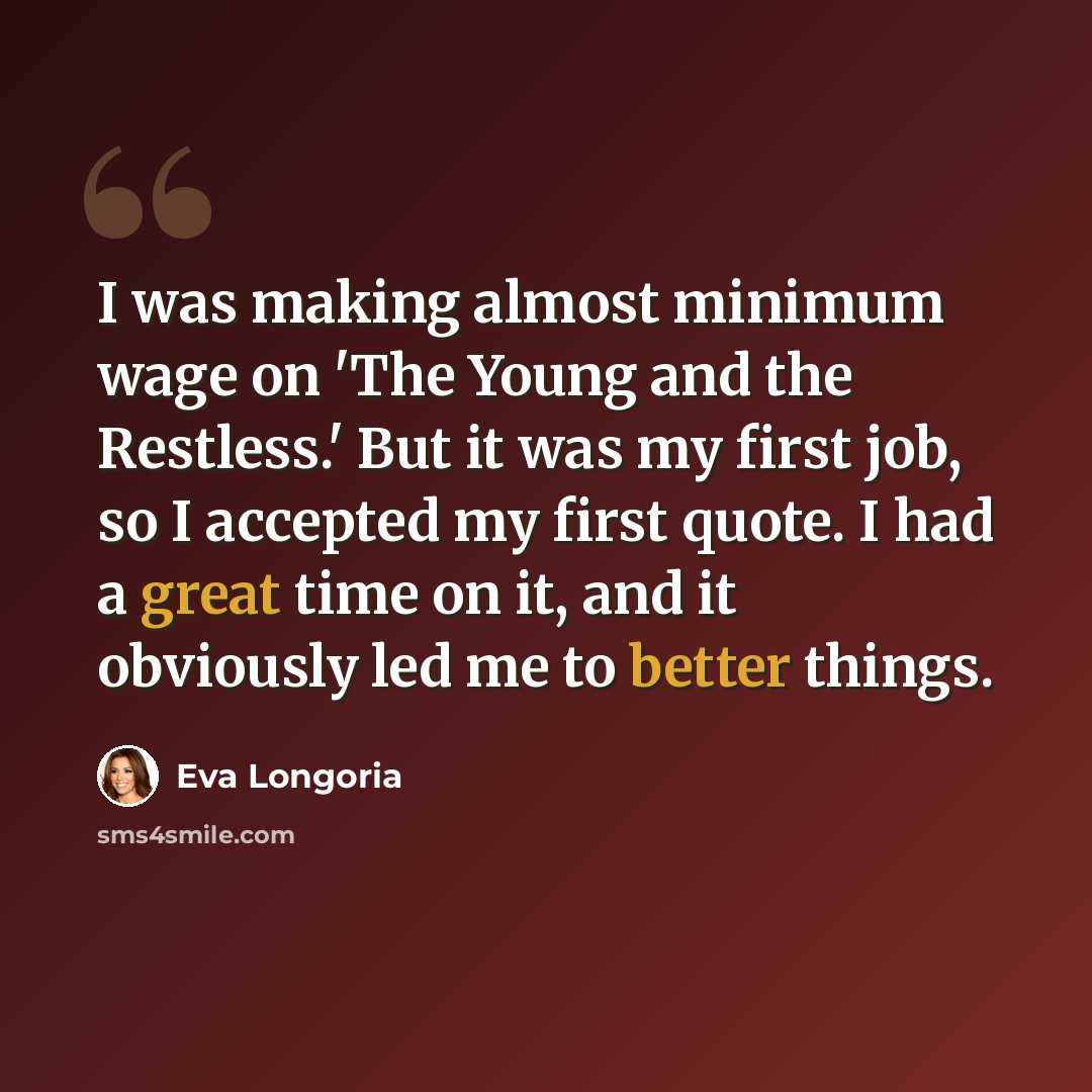 “I was making almost minimum wage on 'The Young and the Restless.' But it was my first job, so I accepted my first quote. I had a great time on it, and it obviously led me to better things.” quote by Eva Longoria