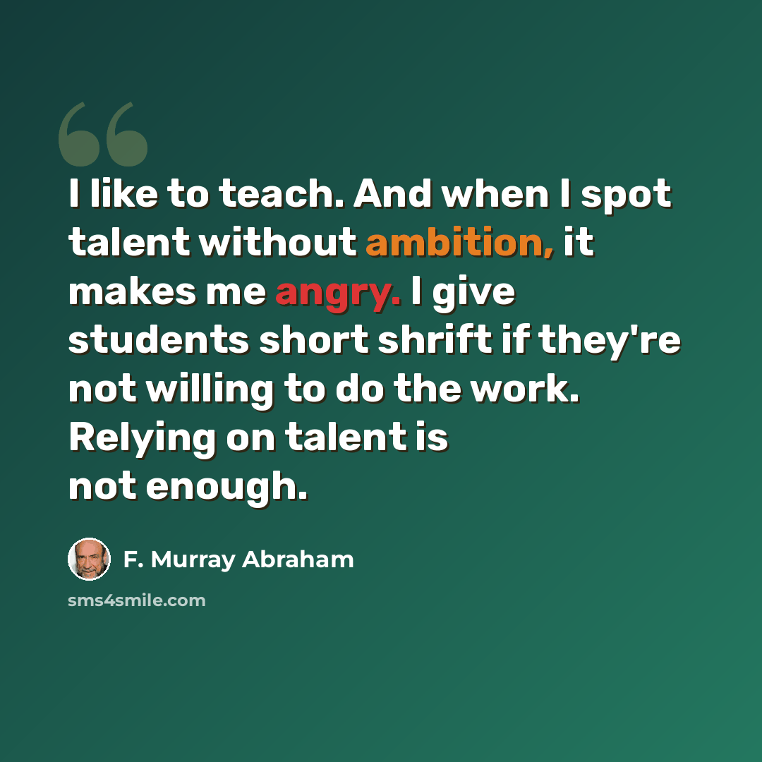 “I like to teach. And when I spot talent without ambition, it makes me angry. I give students short shrift if they're not willing to do the work. Relying on talent is not enough.” quote by F. Murray Abraham