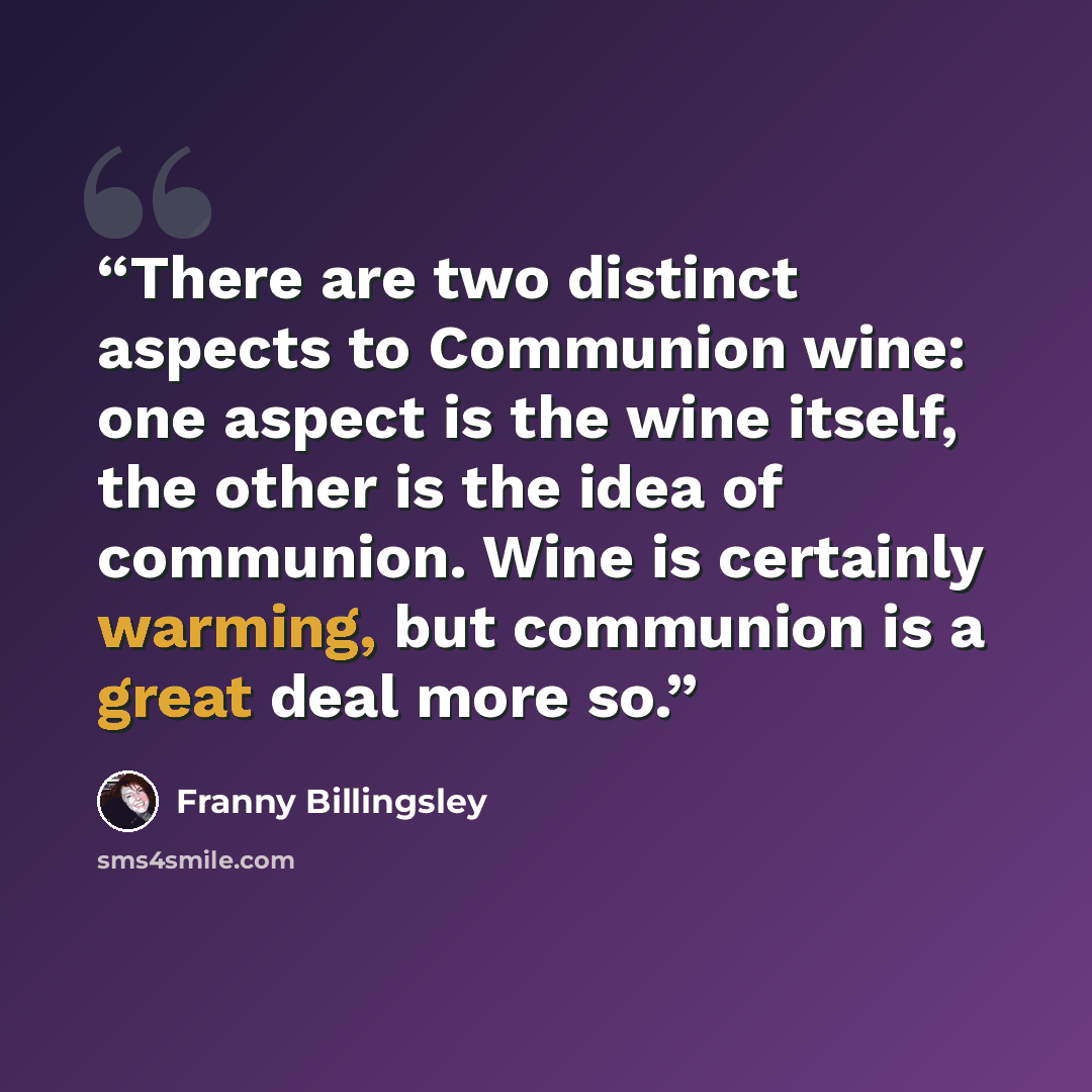 “There are two distinct aspects to Communion wine: one aspect is the wine itself, the other is the idea of communion. Wine is certainly warming, but communion is a great deal more so.” quote by Franny Billingsley