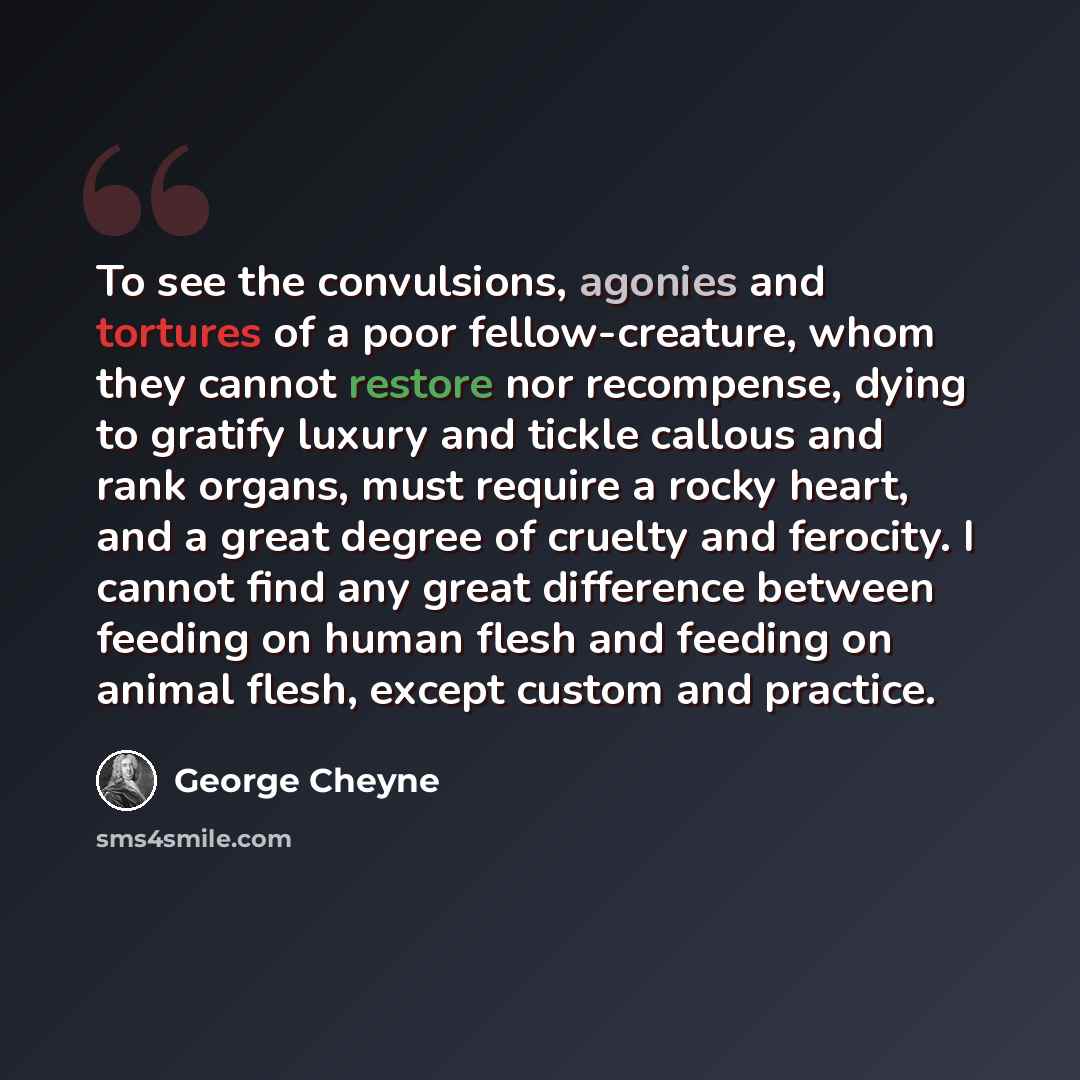 “To see the convulsions, agonies and tortures of a poor fellow-creature, whom they cannot restore nor recompense, dying to gratify luxury and tickle callous and rank organs, must require a rocky heart, and a great degree of cruelty and ferocity. I cannot find any great difference between feeding on…” quote by George Cheyne