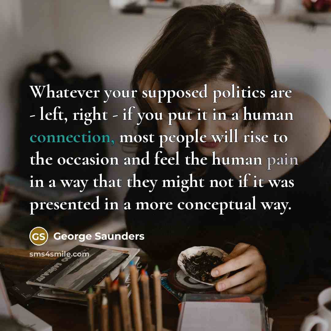“Whatever your supposed politics are - left, right - if you put it in a human connection, most people will rise to the occasion and feel the human pain in a way that they might not if it was presented in a more conceptual way.” quote by George Saunders