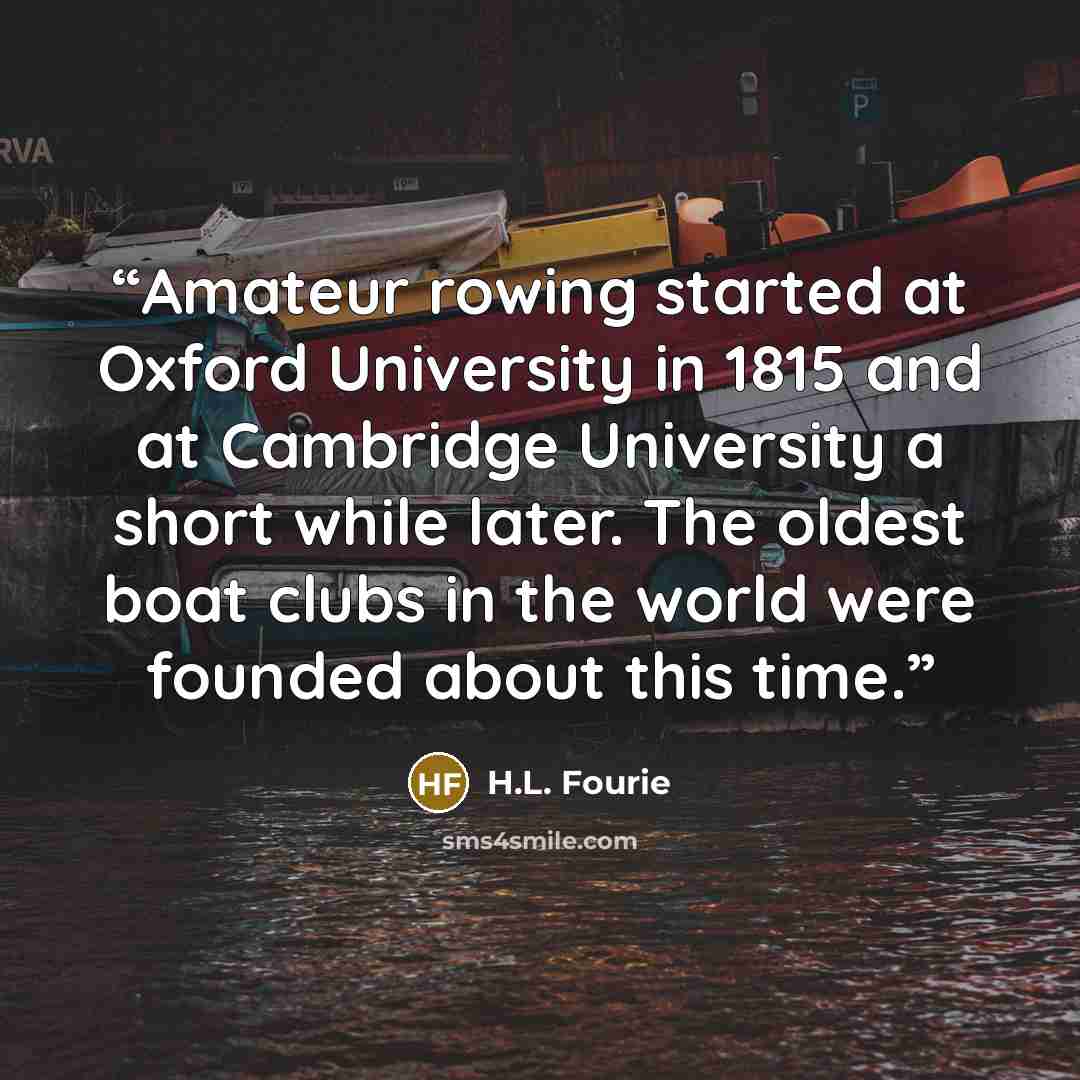 “Amateur rowing started at Oxford University in 1815 and at Cambridge University a short while later. The oldest boat clubs in the world were founded about this time.” quote by H.L. Fourie