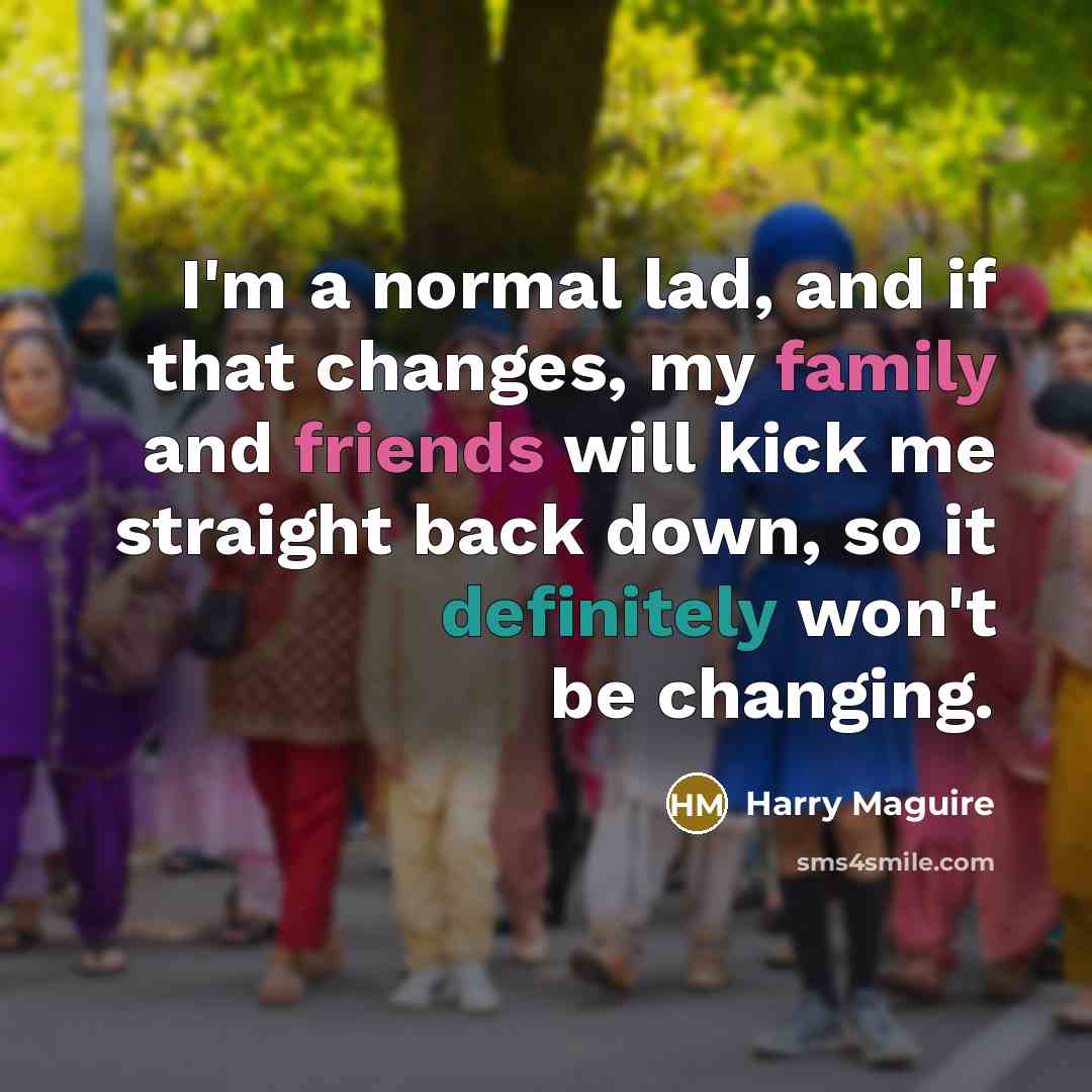 “I'm a normal lad, and if that changes, my family and friends will kick me straight back down, so it definitely won't be changing.” quote by Harry Maguire