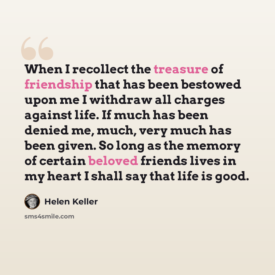 “When I recollect the treasure of friendship that has been bestowed upon me I withdraw all charges against life. If much has been denied me, much, very much has been given. So long as the memory of certain beloved friends lives in my heart I shall say that life is good.” quote by Helen Keller