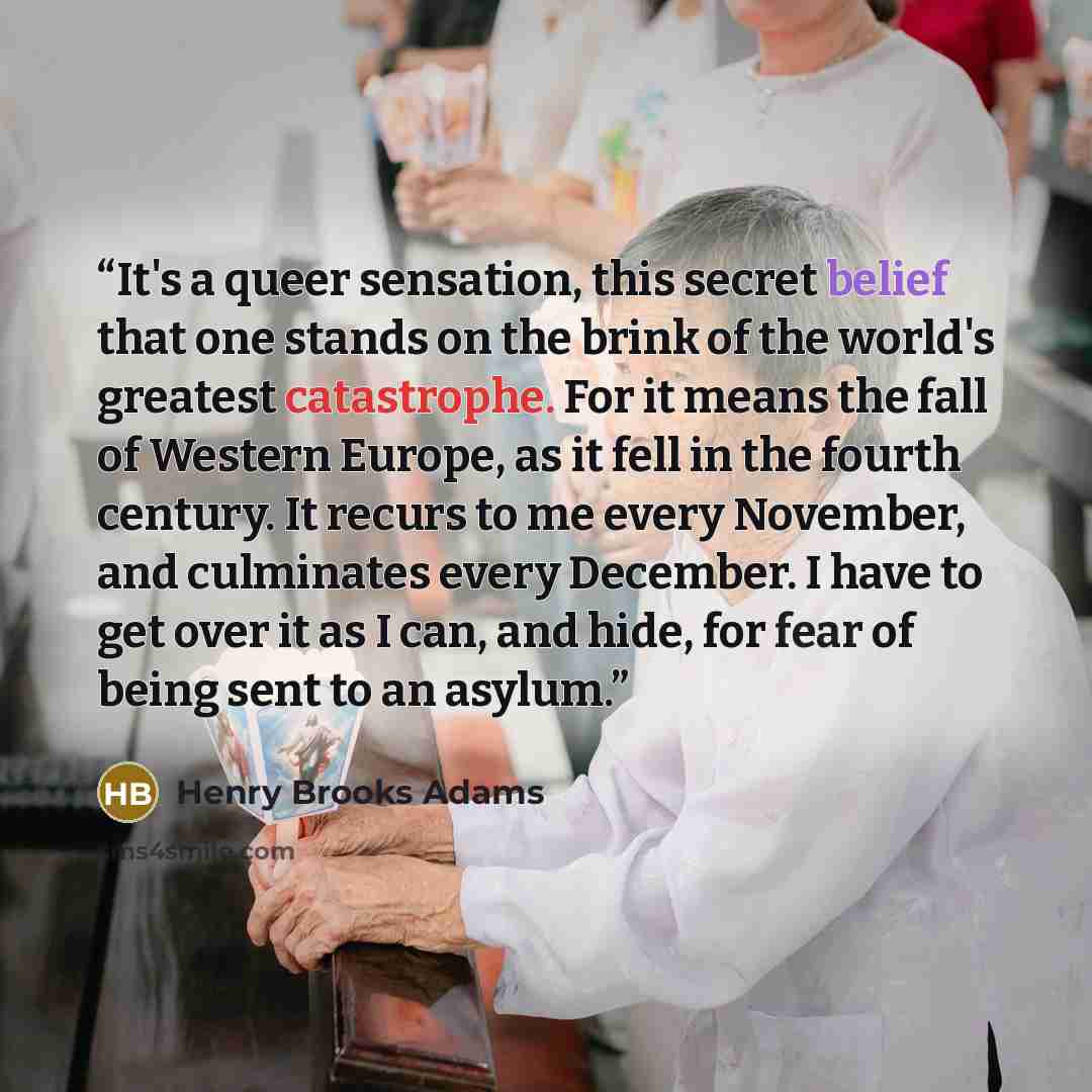 “It's a queer sensation, this secret belief that one stands on the brink of the world's greatest catastrophe. For it means the fall of Western Europe, as it fell in the fourth century. It recurs to me every November, and culminates every December. I have to get over it as I can, and hide, for fear…” quote by Henry Brooks Adams