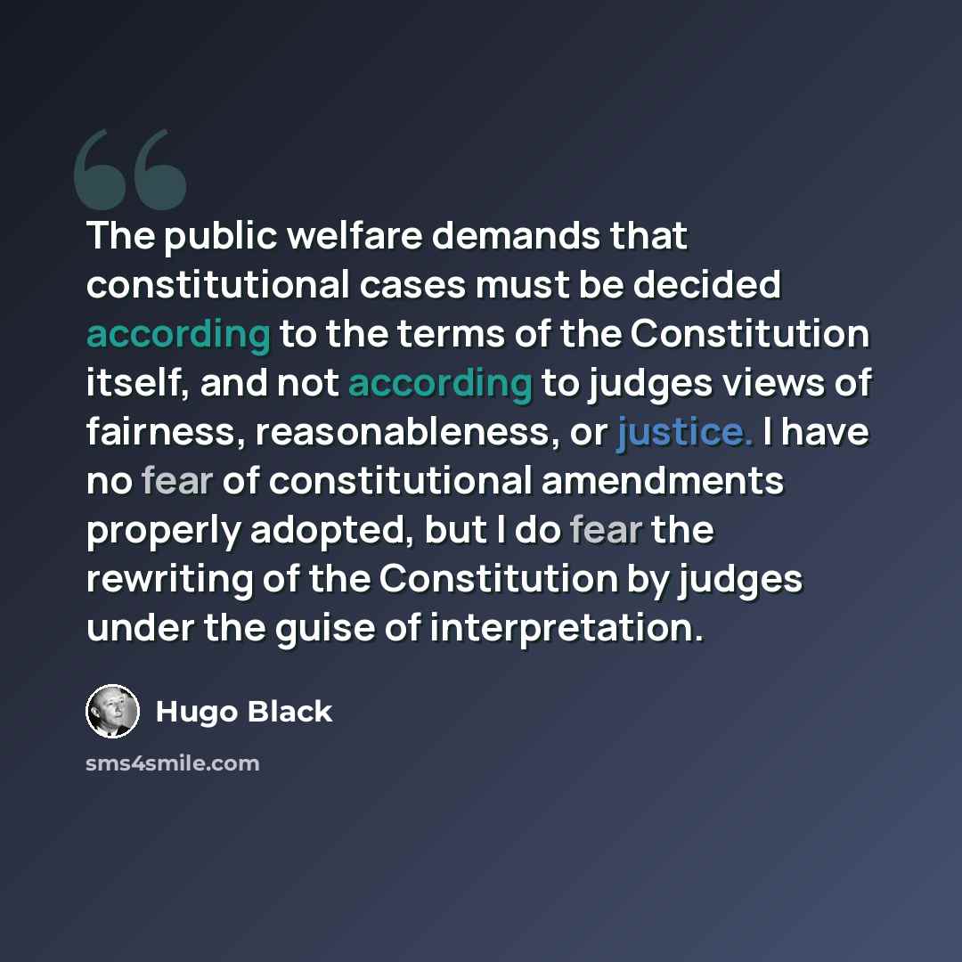 “The public welfare demands that constitutional cases must be decided according to the terms of the Constitution itself, and not according to judges views of fairness, reasonableness, or justice. I have no fear of constitutional amendments properly adopted, but I do fear the rewriting of the…” quote by Hugo Black