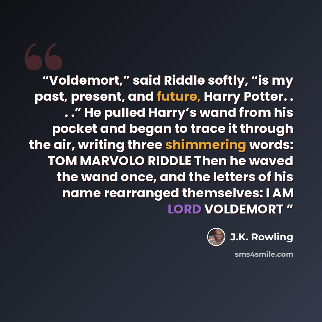 “Voldemort,” said Riddle softly, “is my past, present, and future, Harry Potter. . . .” He pulled Harry’s wand from his pocket and began to trace it through the air, writing three shimmering words: TOM MARVOLO RIDDLE Then he waved the wand once, and the letters of his name rearranged themselves: I…” quote by J.K. Rowling
