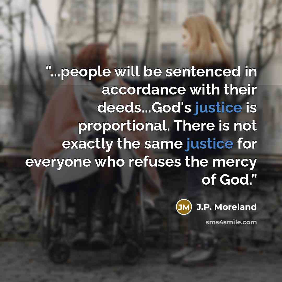 “...people will be sentenced in accordance with their deeds...God's justice is proportional. There is not exactly the same justice for everyone who refuses the mercy of God.” quote by J.P. Moreland