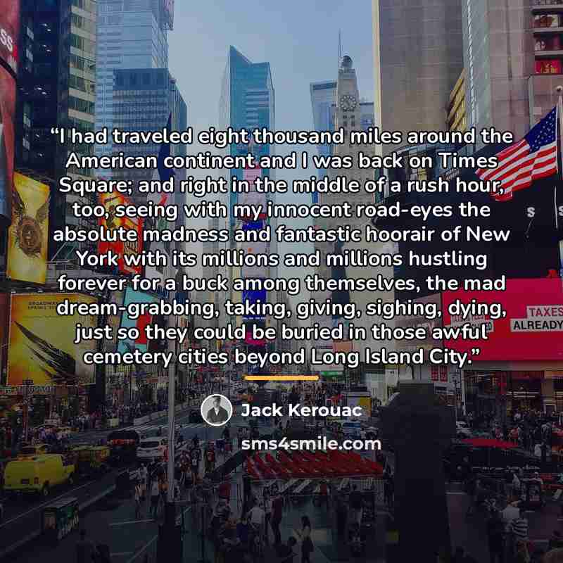 “I had traveled eight thousand miles around the American continent and I was back on Times Square; and right in the middle of a rush hour, too, seeing with my innocent road-eyes the absolute madness and fantastic hoorair of New York with its millions and millions hustling forever for a buck among…” quote by Jack Kerouac