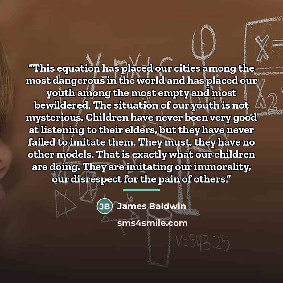 “This equation has placed our cities among the most dangerous in the world and has placed our youth among the most empty and most bewildered. The situation of our youth is not mysterious. Children have never been very good at listening to their elders, but they have never failed to imitate them…” quote by James Baldwin