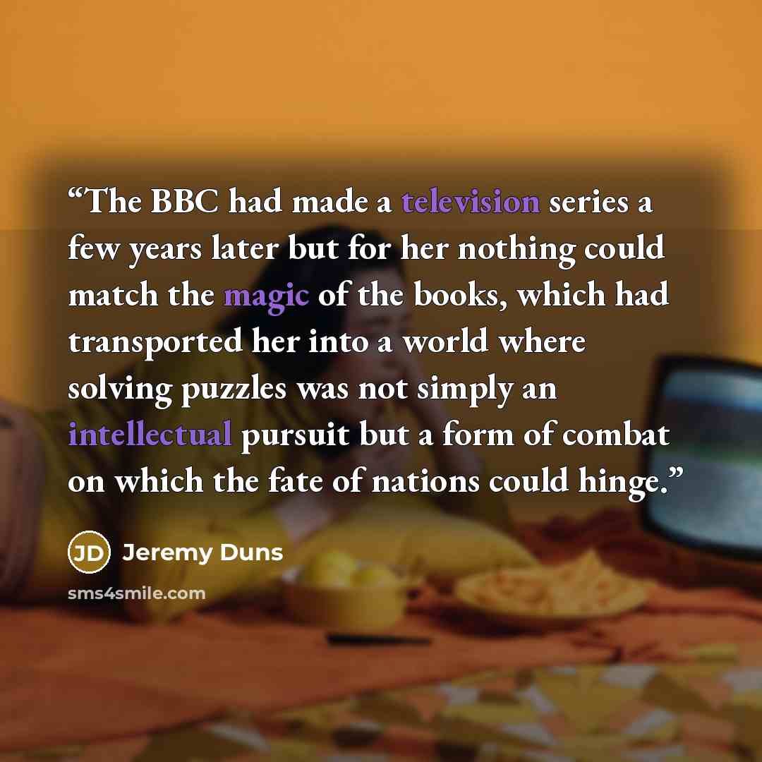 “The BBC had made a television series a few years later but for her nothing could match the magic of the books, which had transported her into a world where solving puzzles was not simply an intellectual pursuit but a form of combat on which the fate of nations could hinge.” quote by Jeremy Duns