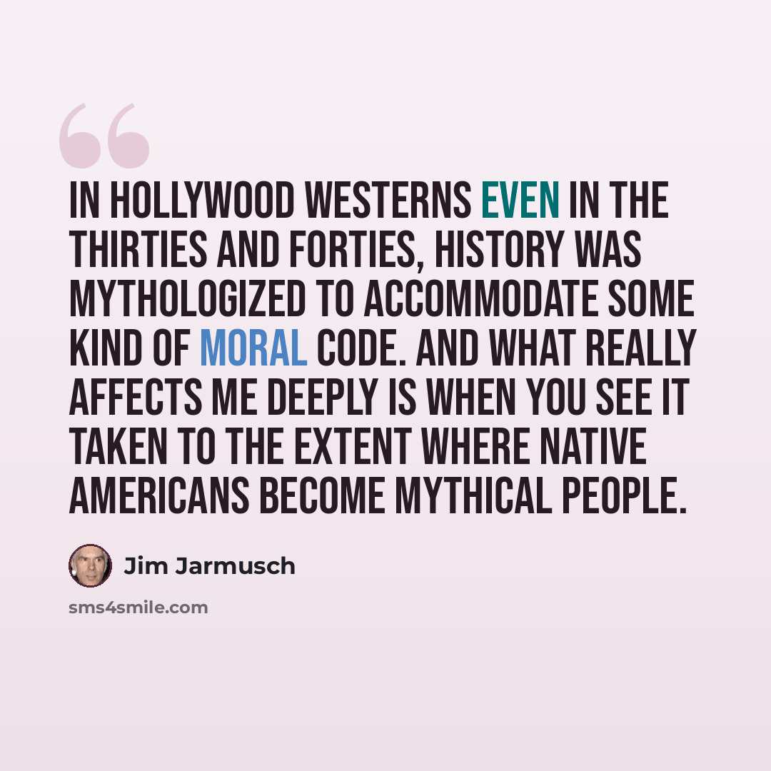“In Hollywood Westerns even in the Thirties and Forties, history was mythologized to accommodate some kind of moral code. And what really affects me deeply is when you see it taken to the extent where Native Americans become mythical people.” quote by Jim Jarmusch