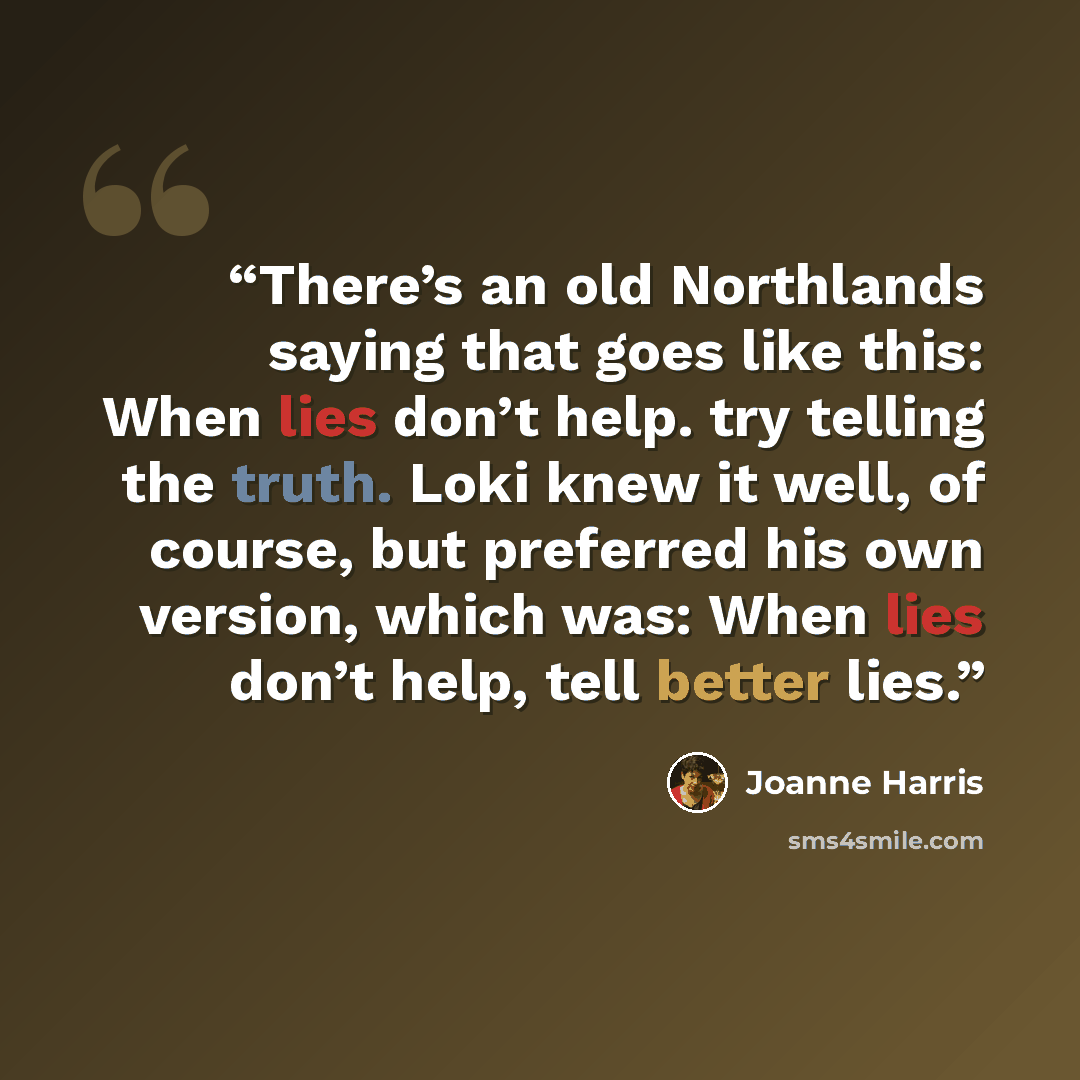 “There’s an old Northlands saying that goes like this: When lies don’t help. try telling the truth. Loki knew it well, of course, but preferred his own version, which was: When lies don’t help, tell better lies.” quote by Joanne Harris