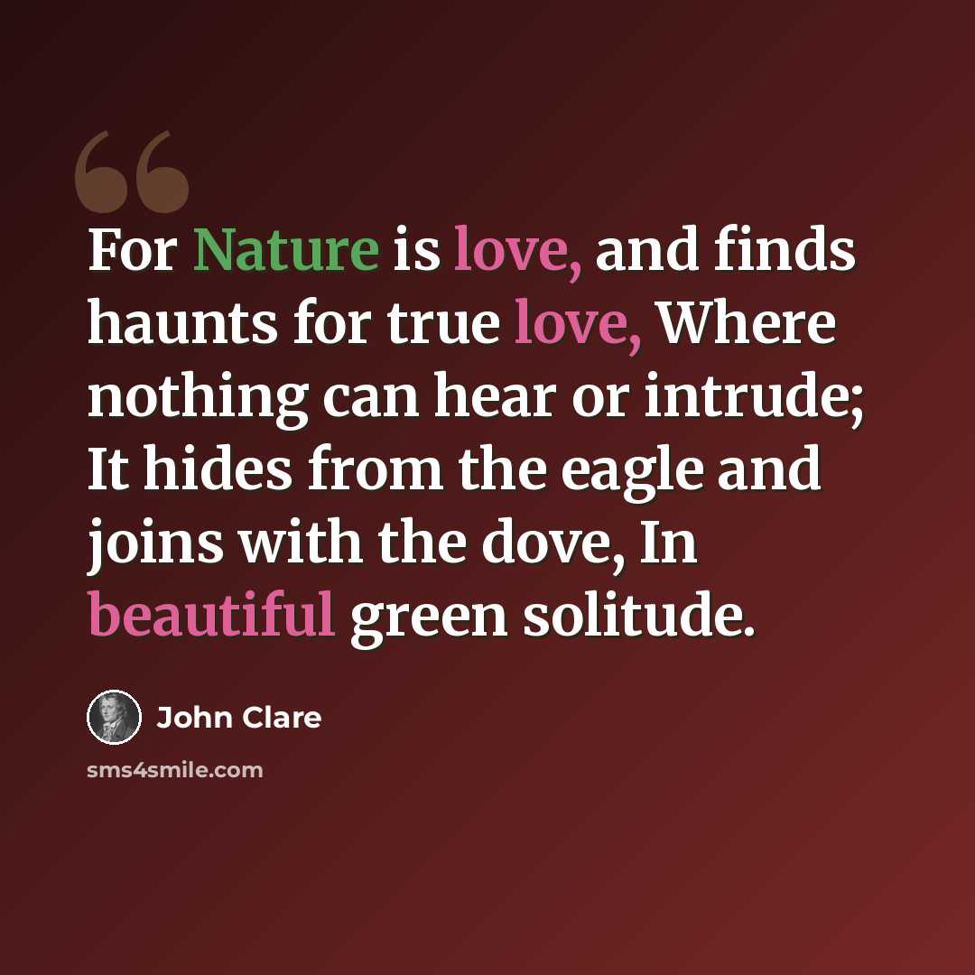“For Nature is love, and finds haunts for true love, Where nothing can hear or intrude; It hides from the eagle and joins with the dove, In beautiful green solitude.” quote by John Clare