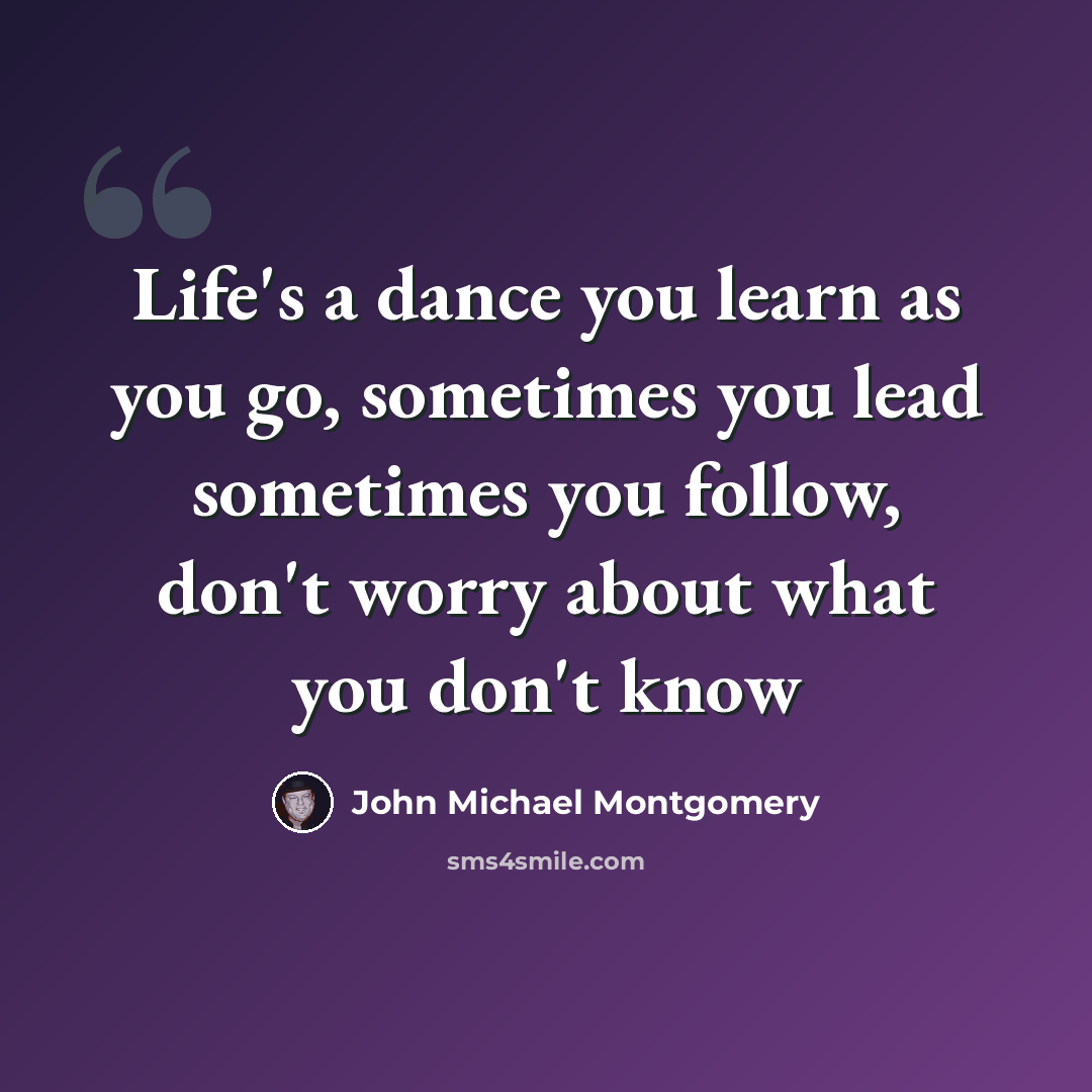 “Life's a dance you learn as you go, sometimes you lead sometimes you follow, don't worry about what you don't know” quote by John Michael Montgomery