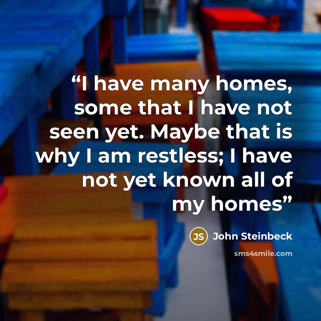 “I have many homes, some that I have not seen yet. Maybe that is why I am restless; I have not yet known all of my homes” quote by John Steinbeck