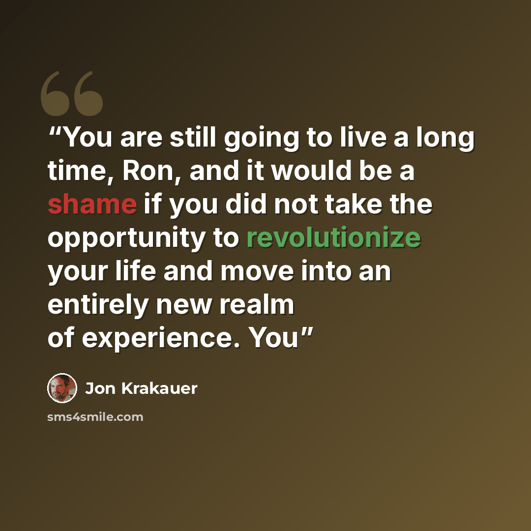 “You are still going to live a long time, Ron, and it would be a shame if you did not take the opportunity to revolutionize your life and move into an entirely new realm of experience. You” quote by Jon Krakauer