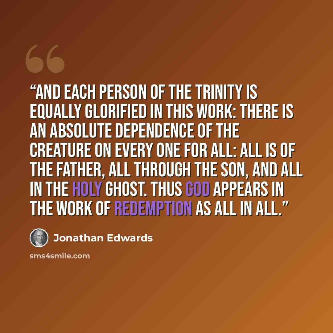 “And each person of the Trinity is equally glorified in this work: there is an absolute dependence of the creature on every one for all: all is of the Father, all through the Son, and all in the Holy Ghost. Thus God appears in the work of redemption as all in all.” quote by Jonathan Edwards