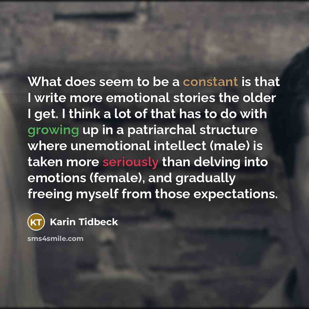 “What does seem to be a constant is that I write more emotional stories the older I get. I think a lot of that has to do with growing up in a patriarchal structure where unemotional intellect (male) is taken more seriously than delving into emotions (female), and gradually freeing myself from those…” quote by Karin Tidbeck