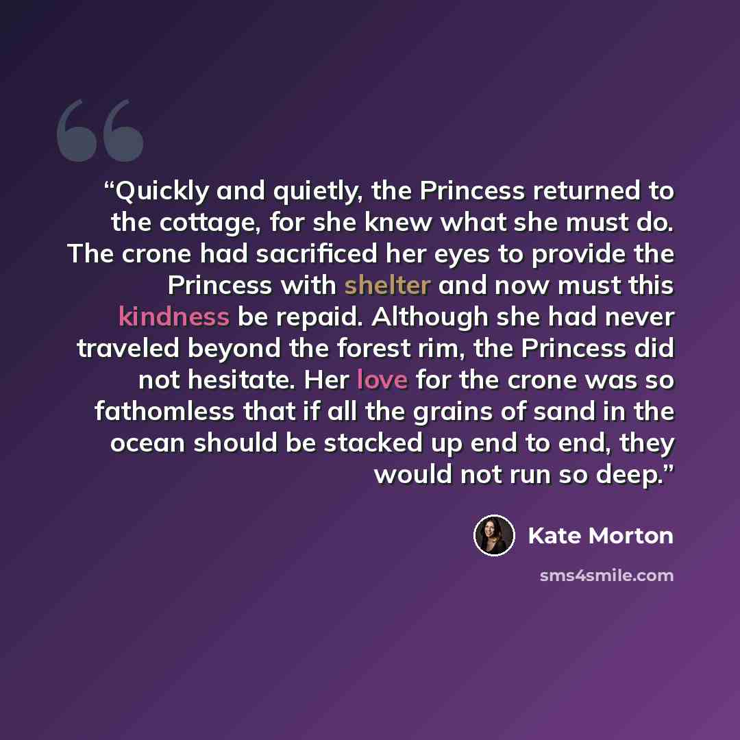 “Quickly and quietly, the Princess returned to the cottage, for she knew what she must do. The crone had sacrificed her eyes to provide the Princess with shelter and now must this kindness be repaid. Although she had never traveled beyond the forest rim, the Princess did not hesitate. Her love for…” quote by Kate Morton