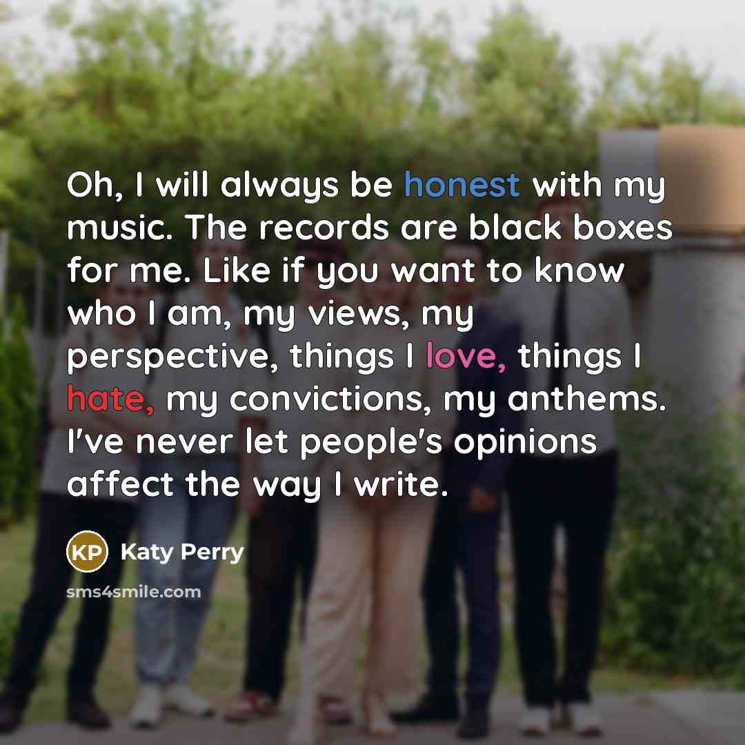 “Oh, I will always be honest with my music. The records are black boxes for me. Like if you want to know who I am, my views, my perspective, things I love, things I hate, my convictions, my anthems. I've never let people's opinions affect the way I write.” quote by Katy Perry