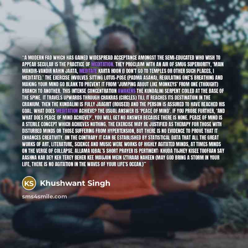 “A modern fad which has gained widespread acceptance amongst the semi-educated who wish to appear secular is the practice of meditation. They proclaim with an air of smug superiority, ‘Main mandir-vandir nahin jaata, meditate karta hoon (I don’t go to temples or other such places, I meditate).’ The…” quote by Khushwant Singh