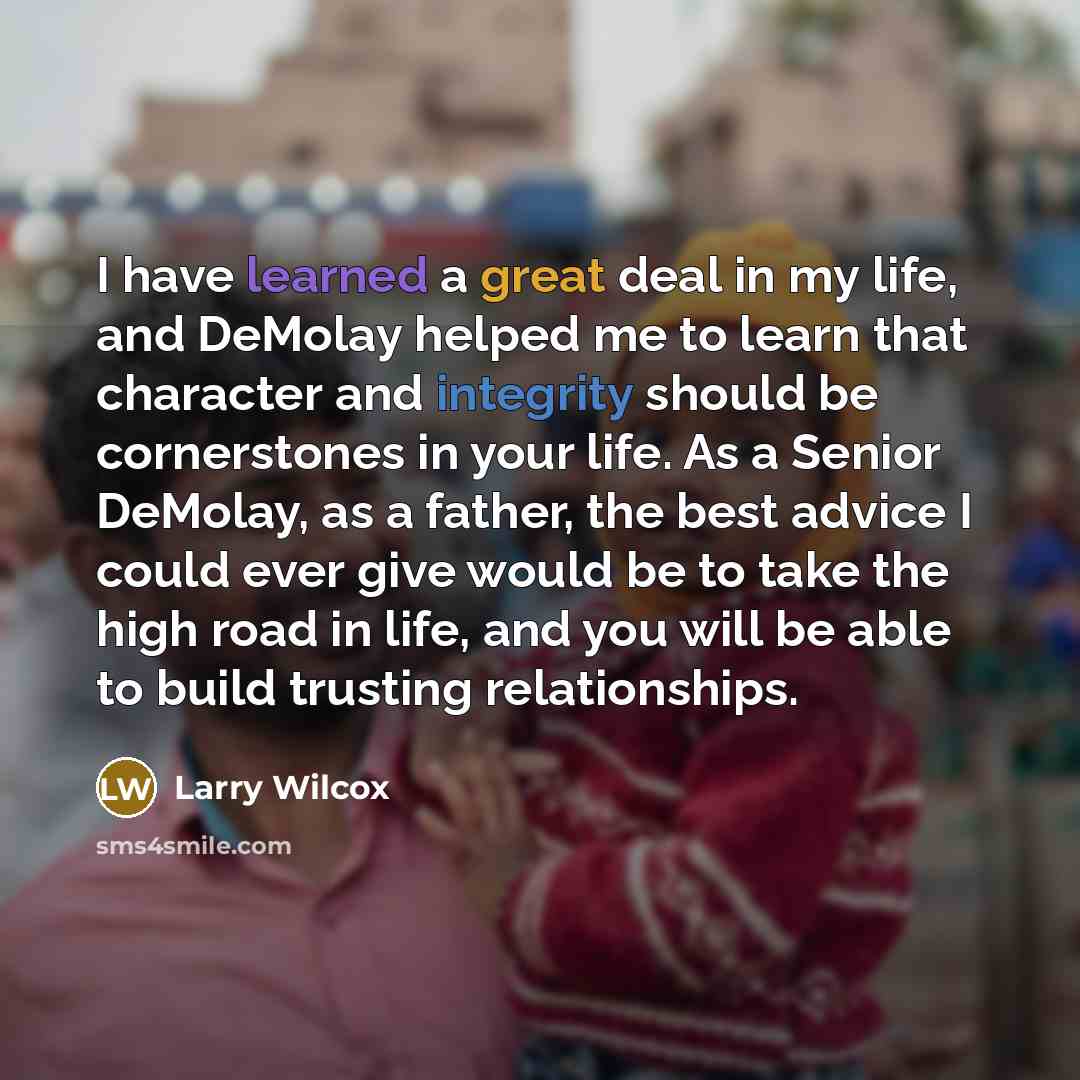 “I have learned a great deal in my life, and DeMolay helped me to learn that character and integrity should be cornerstones in your life. As a Senior DeMolay, as a father, the best advice I could ever give would be to take the high road in life, and you will be able to build trusting relationships.” quote by Larry Wilcox