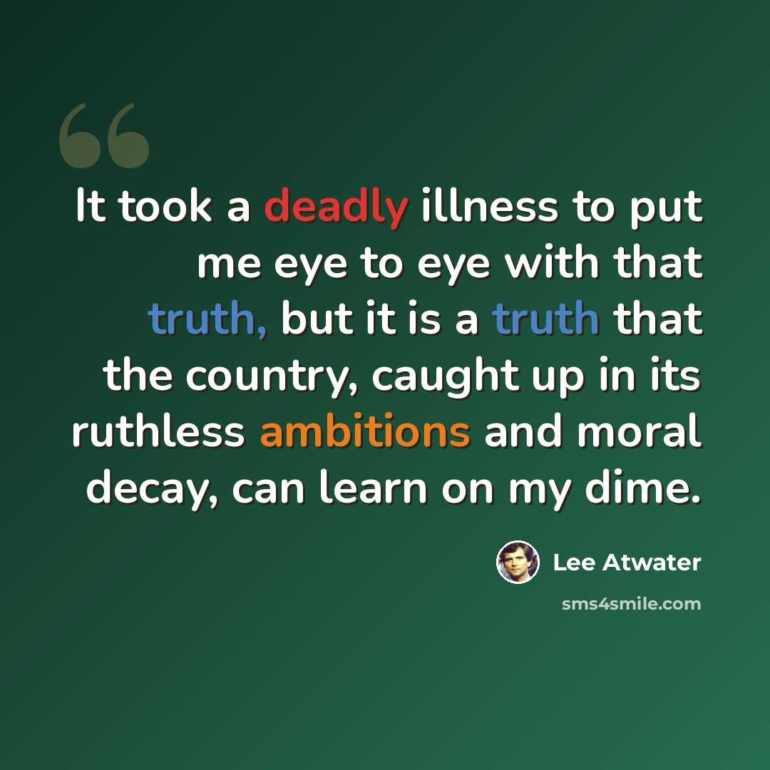 “It took a deadly illness to put me eye to eye with that truth, but it is a truth that the country, caught up in its ruthless ambitions and moral decay, can learn on my dime.” quote by Lee Atwater